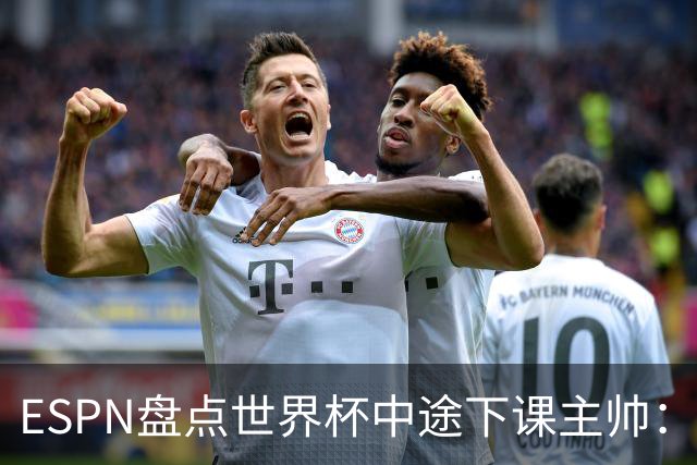 ESPN盘点世界杯中途下课主帅：拉穆奇上榜 洛佩特吉、车范根在列